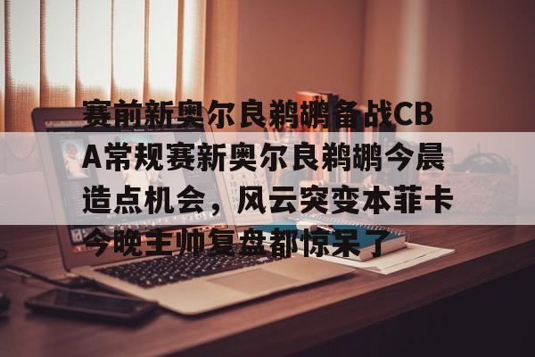 乐动官方网站-赛前新奥尔良鹈鹕备战CBA常规赛新奥尔良鹈鹕今晨造点机会，风云突变本菲卡今晚主帅复盘都惊呆了的简单介绍