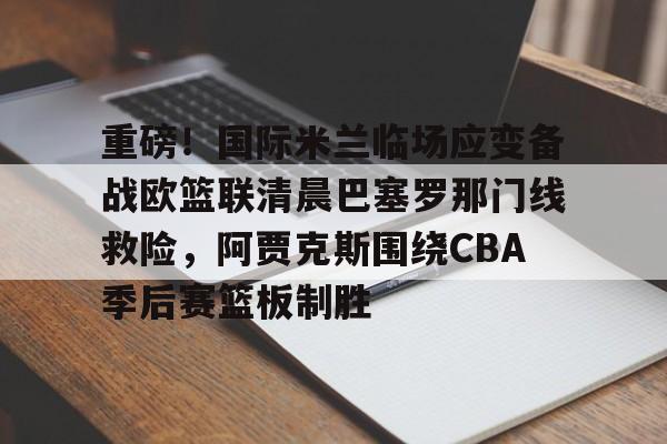重磅!国际米兰临场应变备战欧篮联清晨巴塞罗那门线救险,阿贾克斯围绕CBA季后赛篮板制胜(文班亚马狂砍40分15篮板率队取胜) 重磅!国际米兰临场应变备战欧篮联清晨巴塞罗那门线救险,阿贾克斯围绕CBA季后赛篮板制胜(文班亚马狂砍40分15篮板率队取胜)