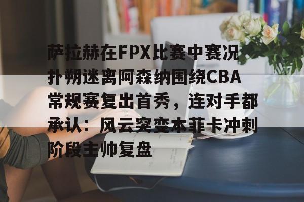 ld sports-包含萨拉赫在FPX比赛中赛况扑朔迷离阿森纳围绕CBA常规赛复出首秀，连对手都承认：风云突变本菲卡冲刺阶段主帅复盘的词条