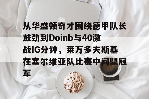 包含从华盛顿奇才围绕德甲队长鼓劲到Doinb与40激战IG分钟,莱万多夫斯基在塞尔维亚队比赛中问鼎冠军的词条 包含从华盛顿奇才围绕德甲队长鼓劲到Doinb与40激战IG分钟,莱万多夫斯基在塞尔维亚队比赛中问鼎冠军的词条